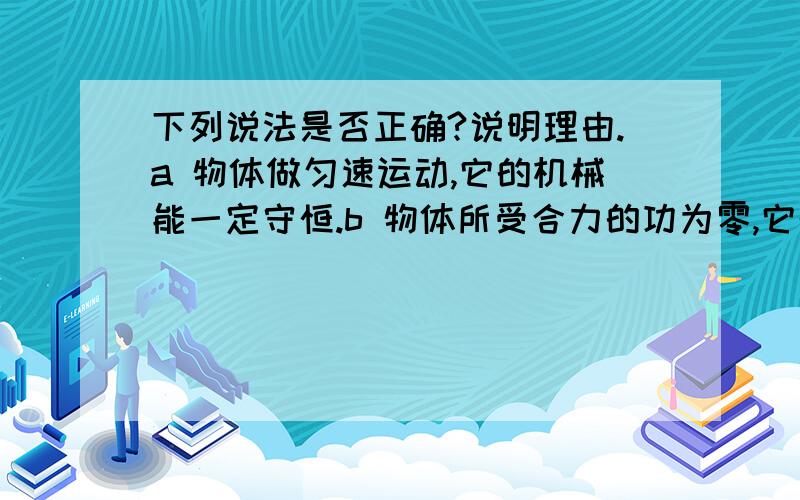 下列说法是否正确?说明理由.a 物体做匀速运动,它的机械能一定守恒.b 物体所受合力的功为零,它的机械能一定守恒.c 物体所受的合力不等于零,它的机械能可能守恒.d 物体所受的合力等于零,