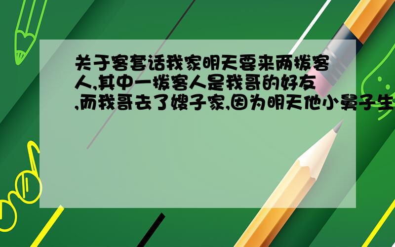 关于客套话我家明天要来两拨客人,其中一拨客人是我哥的好友,而我哥去了嫂子家,因为明天他小舅子生日.我妈打电话到嫂子家,叫我哥回来,接电话的正巧是我哥的小舅子,我妈听对方说明天没