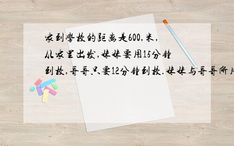 家到学校的距离是600,米,从家里出发,妹妹要用15分钟到校,哥哥只要12分钟到校.妹妹与哥哥所用的时间比