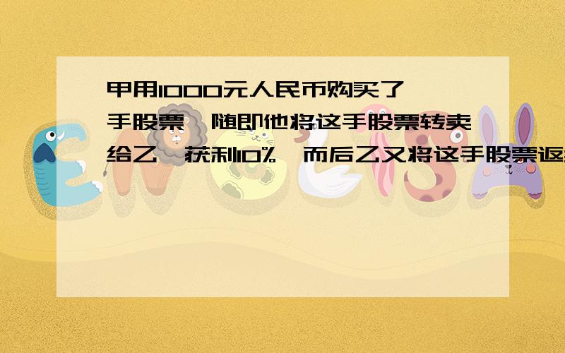 甲用1000元人民币购买了一手股票,随即他将这手股票转卖给乙,获利10%,而后乙又将这手股票返卖给甲,但亏