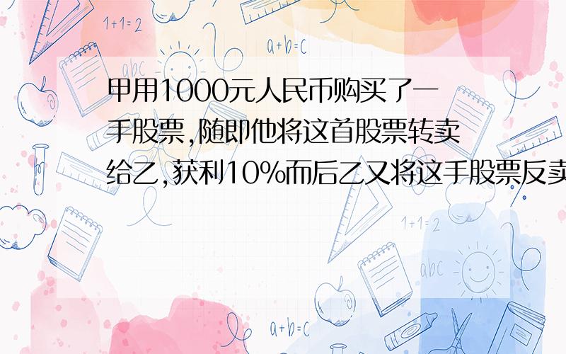 甲用1000元人民币购买了一手股票,随即他将这首股票转卖给乙,获利10%而后乙又将这手股票反卖给甲,但损失了甲用1000元人民币购买了一手股票,随即他将这首股票转卖给乙,获利10％而后乙又将