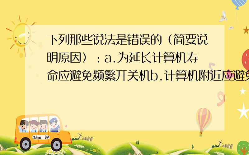 下列那些说法是错误的（简要说明原因）：a.为延长计算机寿命应避免频繁开关机b.计算机附近应避免磁场干扰c.计算机用几小时后,应关机一会儿再用