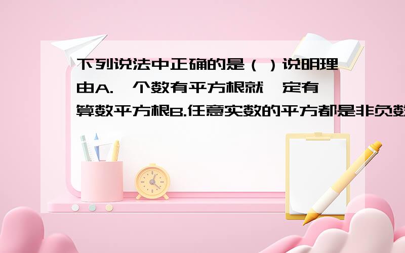 下列说法中正确的是（）说明理由A.一个数有平方根就一定有算数平方根B.任意实数的平方都是非负数,因此任意实数的平方根也是非负数C.任何一个非负数的平方根都小于这个数D.一个正数有