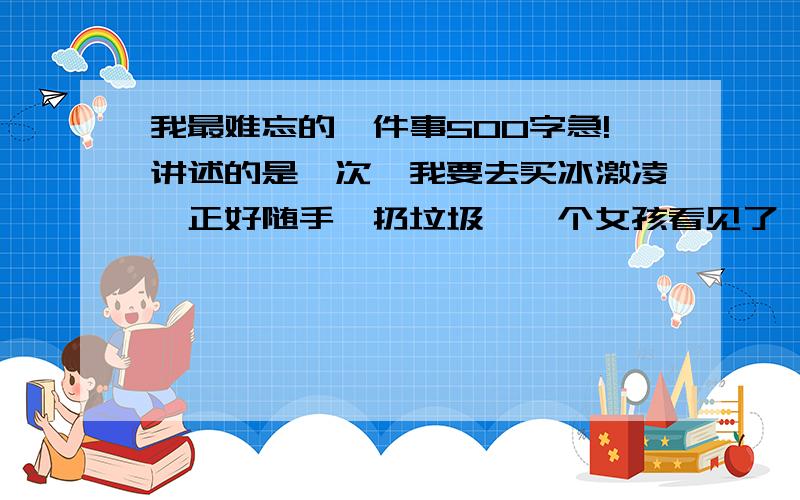 我最难忘的一件事500字急!讲述的是一次,我要去买冰激凌,正好随手一扔垃圾,一个女孩看见了,告诉我不能随手乱扔垃圾,我骂了他几句,买完冰激凌后,我发现我的东西丢了,又是那个女孩帮我找