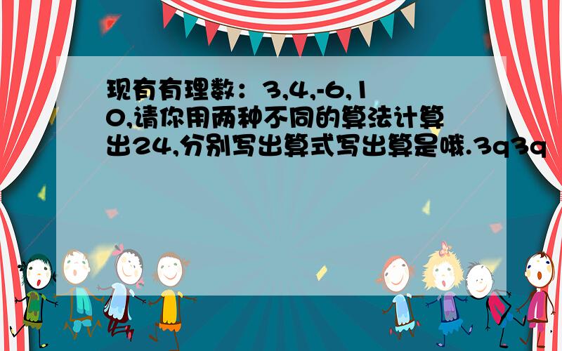 现有有理数：3,4,-6,10,请你用两种不同的算法计算出24,分别写出算式写出算是哦.3q3q