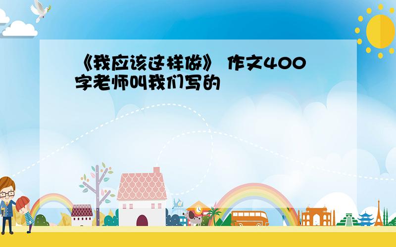 《我应该这样做》 作文400字老师叫我们写的