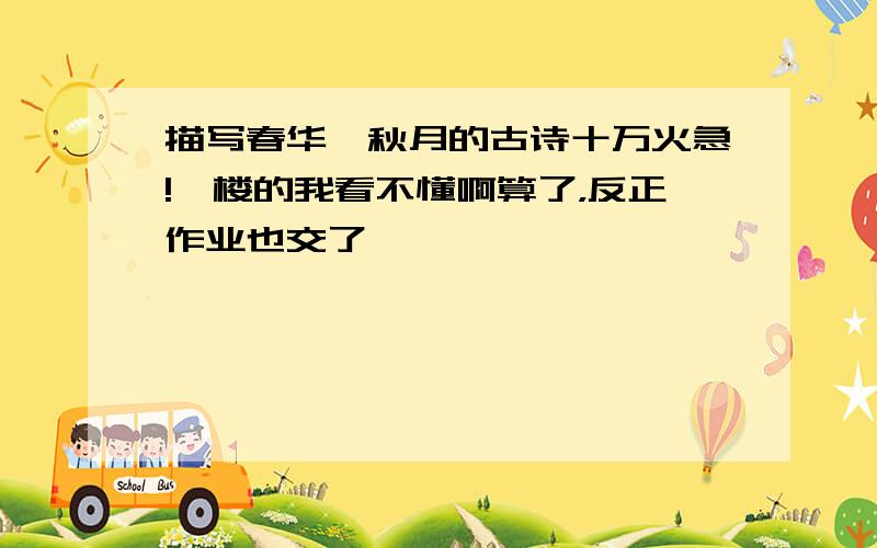 描写春华、秋月的古诗十万火急!一楼的我看不懂啊算了，反正作业也交了