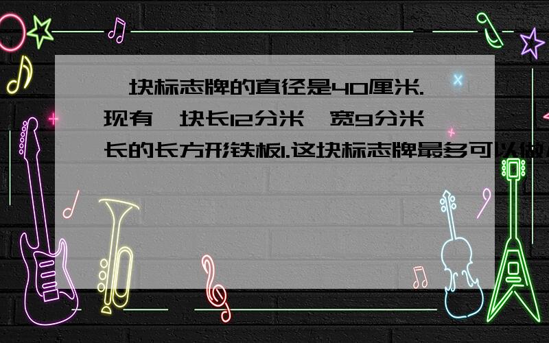 一块标志牌的直径是40厘米.现有一块长12分米,宽9分米长的长方形铁板1.这块标志牌最多可以做几块标志牌?2.做标志牌后的废料面积是多少?标志牌是圆的