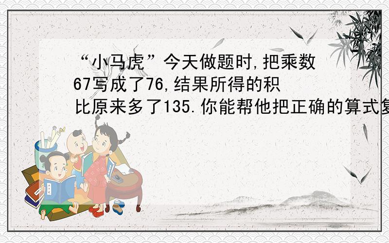 “小马虎”今天做题时,把乘数67写成了76,结果所得的积比原来多了135.你能帮他把正确的算式复原吗?