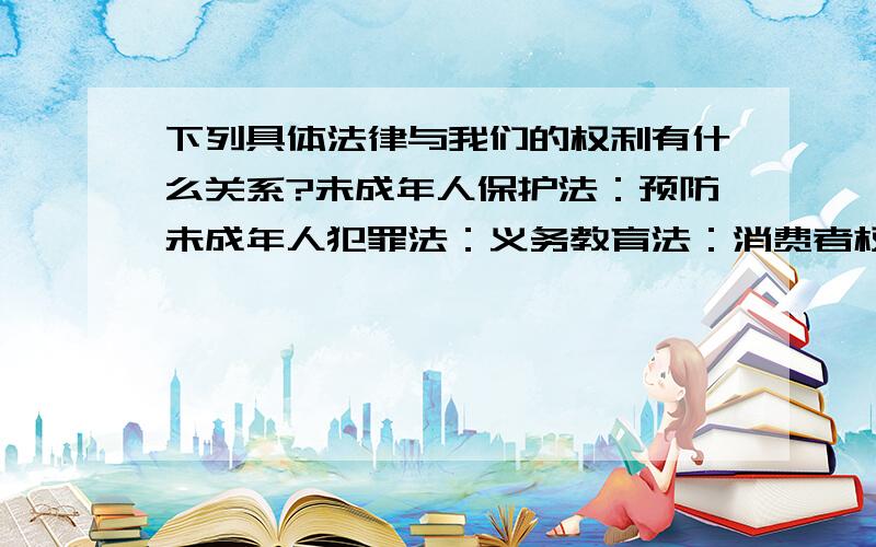 下列具体法律与我们的权利有什么关系?未成年人保护法：预防未成年人犯罪法：义务教育法：消费者权益保护法：婚姻法：民法通则：刑法：民事诉讼法：