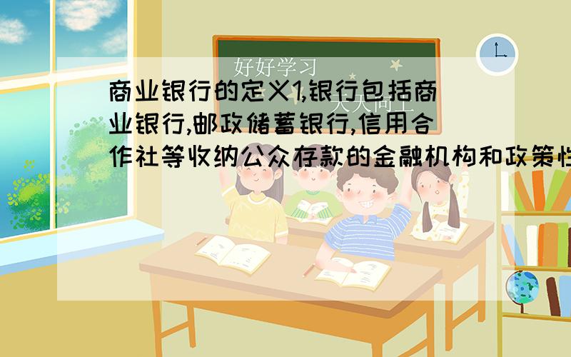 商业银行的定义1,银行包括商业银行,邮政储蓄银行,信用合作社等收纳公众存款的金融机构和政策性银行.2,商业银行跟其他银行金融机构的最大不同是商业银行可以进行信用创造.而信用创造