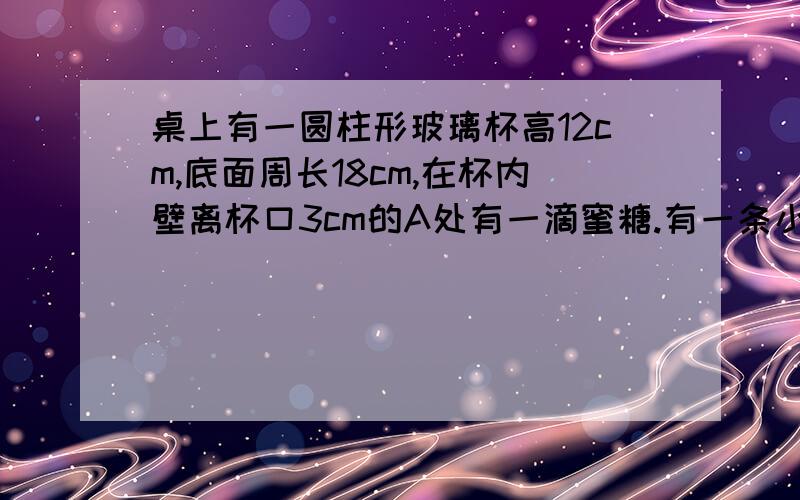 桌上有一圆柱形玻璃杯高12cm,底面周长18cm,在杯内壁离杯口3cm的A处有一滴蜜糖.有一条小虫从桌上爬至蜜糖相对方向（即A,B在底面的射影的连线经过底面圆心O）离桌面3mm的B处时,突然间发现了