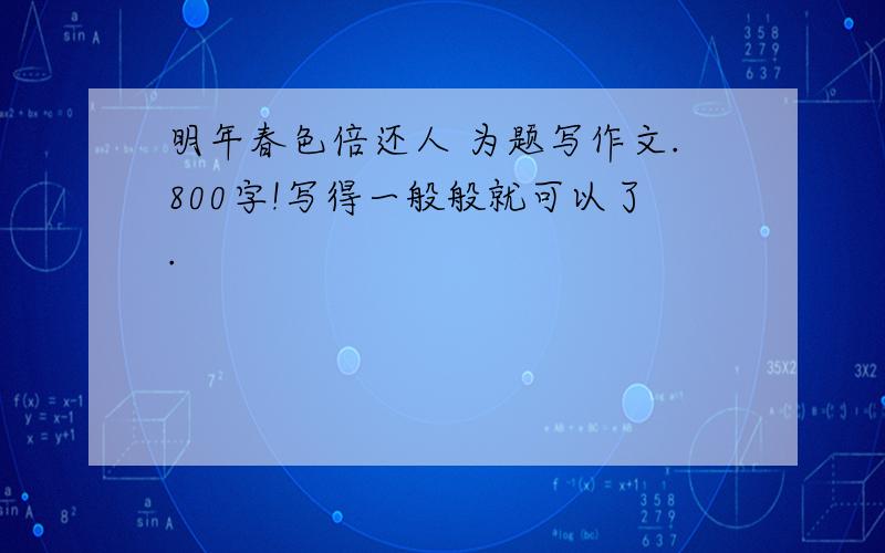 明年春色倍还人 为题写作文.800字!写得一般般就可以了.