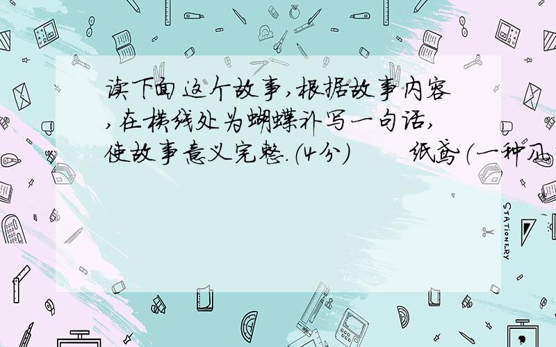 读下面这个故事,根据故事内容,在横线处为蝴蝶补写一句话,使故事意义完整.（4分） 　　纸鸢（一种风筝）高之又高地升腾在天空之中,他向下瞧瞧,看见了一只蝴蝶.　　“你相信吗?”他叫唤