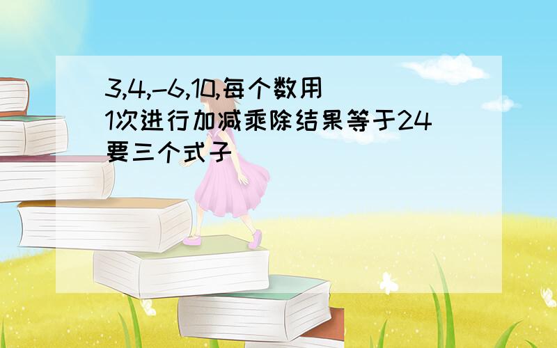 3,4,-6,10,每个数用1次进行加减乘除结果等于24要三个式子