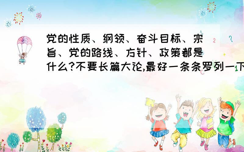 党的性质、纲领、奋斗目标、宗旨、党的路线、方针、政策都是什么?不要长篇大论,最好一条条罗列一下.如：党的性质：＃％×￥※.纲领：％……※※￥＃◎＃……政策：.如果只有长篇大论