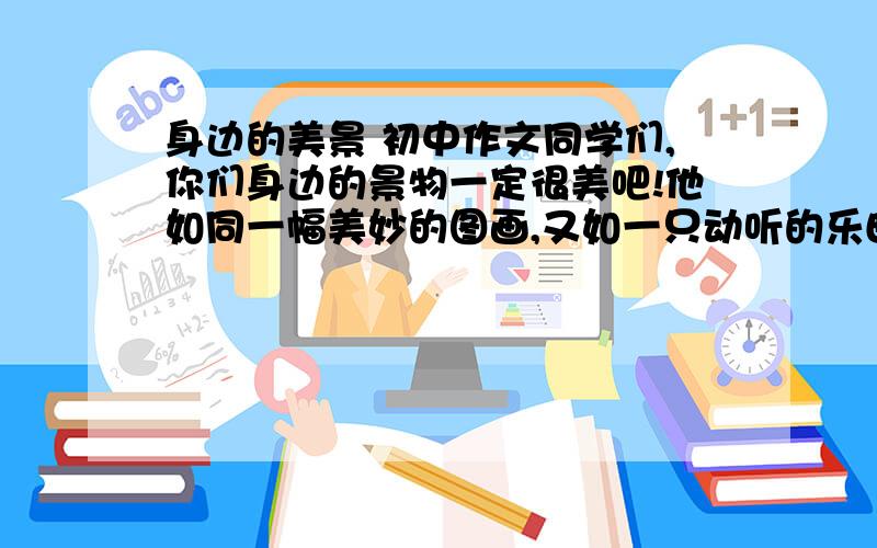 身边的美景 初中作文同学们,你们身边的景物一定很美吧!他如同一幅美妙的图画,又如一只动听的乐曲.请以