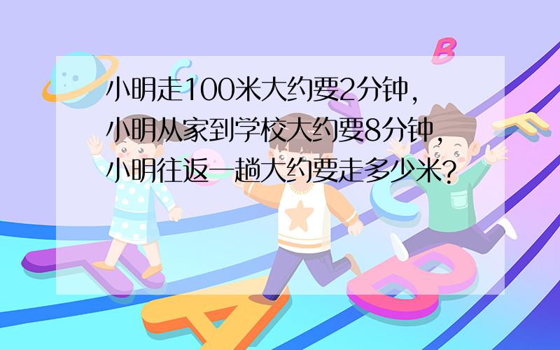 小明走100米大约要2分钟,小明从家到学校大约要8分钟,小明往返一趟大约要走多少米?