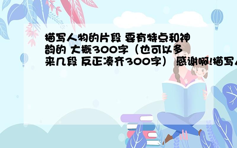 描写人物的片段 要有特点和神韵的 大概300字（也可以多来几段 反正凑齐300字） 感谢啊!描写人物的片段 要有特点和神韵的  大概300字（也可以多来几段 反正凑齐300字）感谢啊!