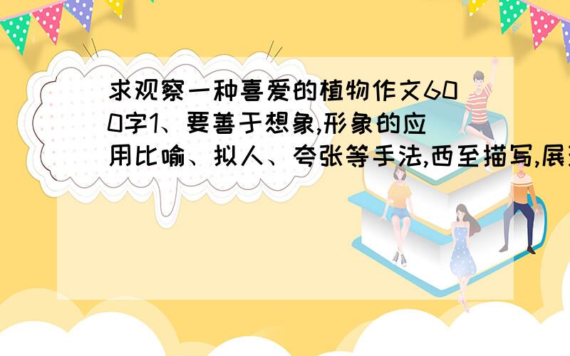 求观察一种喜爱的植物作文600字1、要善于想象,形象的应用比喻、拟人、夸张等手法,西至描写,展现这种植物的特征.2、要表达出自己的感情这是大显身手试卷里的要求