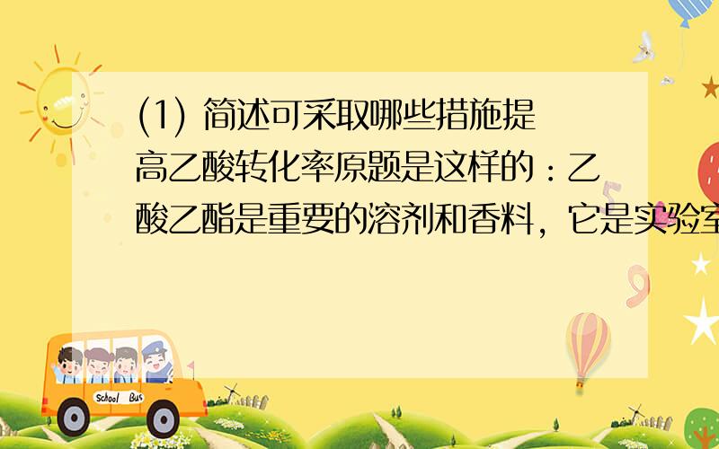 (1) 简述可采取哪些措施提高乙酸转化率原题是这样的：乙酸乙酯是重要的溶剂和香料，它是实验室和工业制法常采用反应CH3COOH+CH3CH2OH= H2SO4===CH3COOCH2CH3+H2O(1) 简述可采取哪些措施提高乙酸转