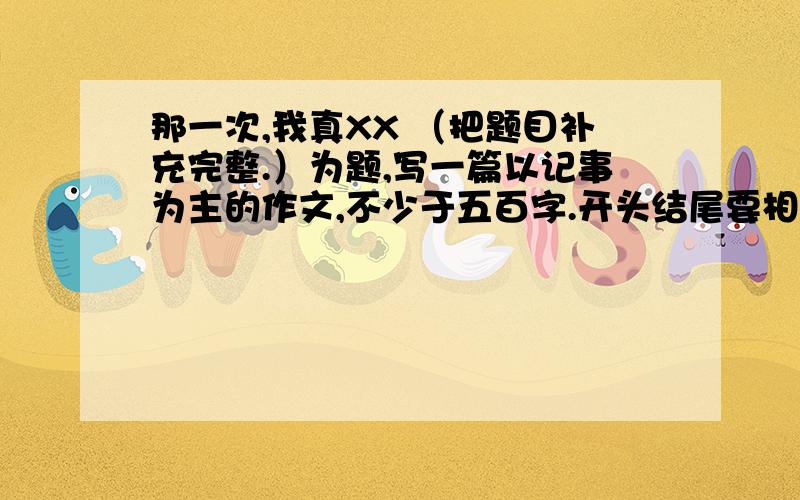 那一次,我真XX （把题目补充完整.）为题,写一篇以记事为主的作文,不少于五百字.开头结尾要相互照应.要能够将这件事写的清楚完整,并且要有重点.写的好的我会加悬赏的.