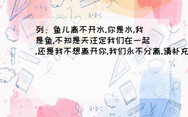 列：鱼儿离不开水.你是水,我是鱼,不知是天注定我们在一起,还是我不想离开你,我们永不分离.请补充下面的句子请补充括号内的词语,要求：括号内只能填一个字,句子要优美连贯.（ ）离不开