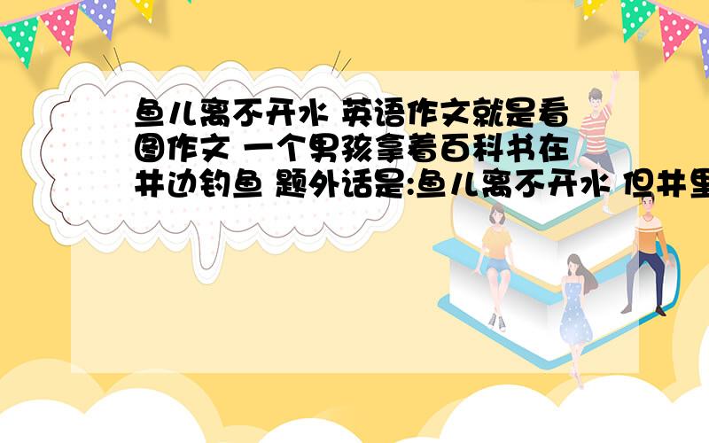 鱼儿离不开水 英语作文就是看图作文 一个男孩拿着百科书在井边钓鱼 题外话是:鱼儿离不开水 但井里是没有鱼的 跪求给写篇50字左右小作文 水平不用太高 急用!多谢!明天就交作业了 真的不