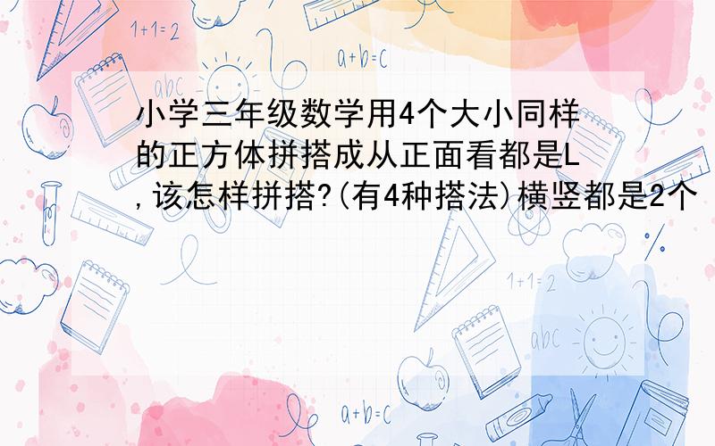 小学三年级数学用4个大小同样的正方体拼搭成从正面看都是L,该怎样拼搭?(有4种搭法)横竖都是2个