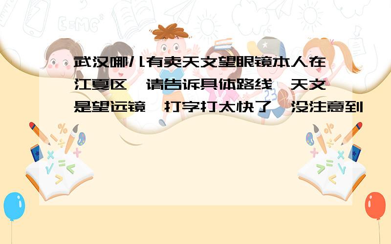 武汉哪儿有卖天文望眼镜本人在江夏区,请告诉具体路线,天文是望远镜,打字打太快了,没注意到…