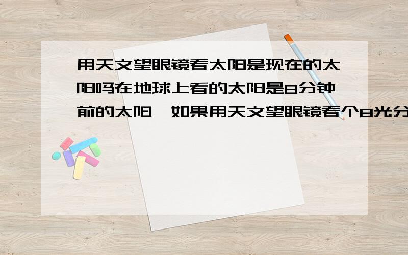 用天文望眼镜看太阳是现在的太阳吗在地球上看的太阳是8分钟前的太阳,如果用天文望眼镜看个8光分吧（我们方便理解就是光走了8分钟）在天文望远镜看到的是现在的太阳还是8分钟前的太