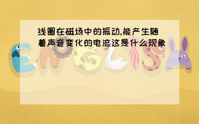 线圈在磁场中的振动,能产生随着声音变化的电流这是什么现象