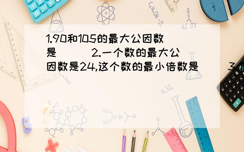 1.90和105的最大公因数是（ ） 2.一个数的最大公因数是24,这个数的最小倍数是( ）3.有一些鸡蛋,如果每12个装一盒,还余3个,如果每20个装一盒,最后一盒还缺9个,这些鸡蛋至少有多少个? 4一个花