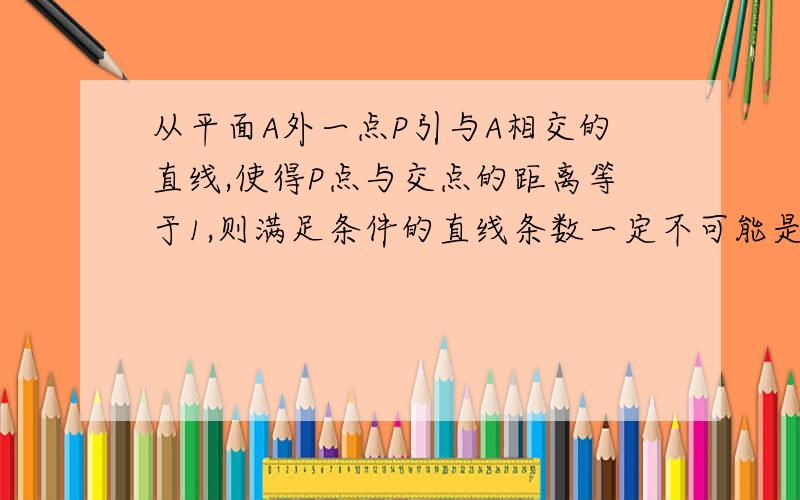 从平面A外一点P引与A相交的直线,使得P点与交点的距离等于1,则满足条件的直线条数一定不可能是几条