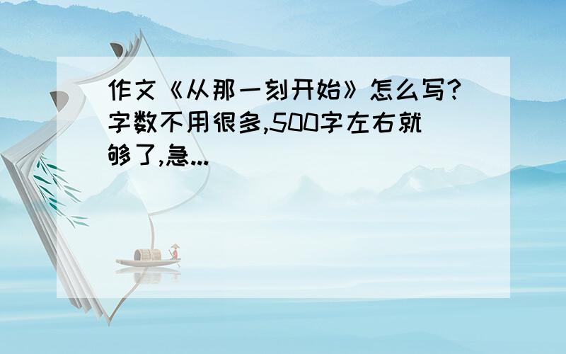 作文《从那一刻开始》怎么写?字数不用很多,500字左右就够了,急...