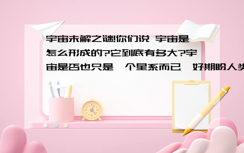 宇宙未解之谜!你们说 宇宙是怎么形成的?它到底有多大?宇宙是否也只是一个星系而已,好期盼人类能够发现宇宙更多的奥秘,大家给我提供一下相关最近关于宇宙的一些科学发现.或者给我推荐