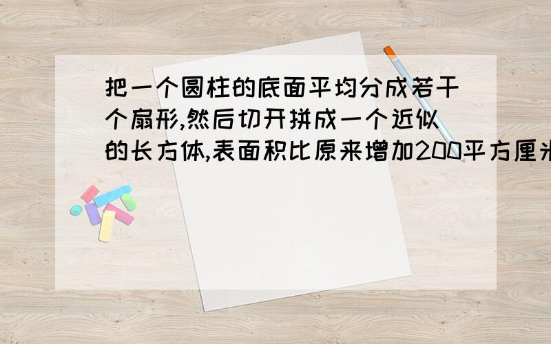 把一个圆柱的底面平均分成若干个扇形,然后切开拼成一个近似的长方体,表面积比原来增加200平方厘米.已知圆柱高20厘米,圆柱的体积是（）立方厘米.