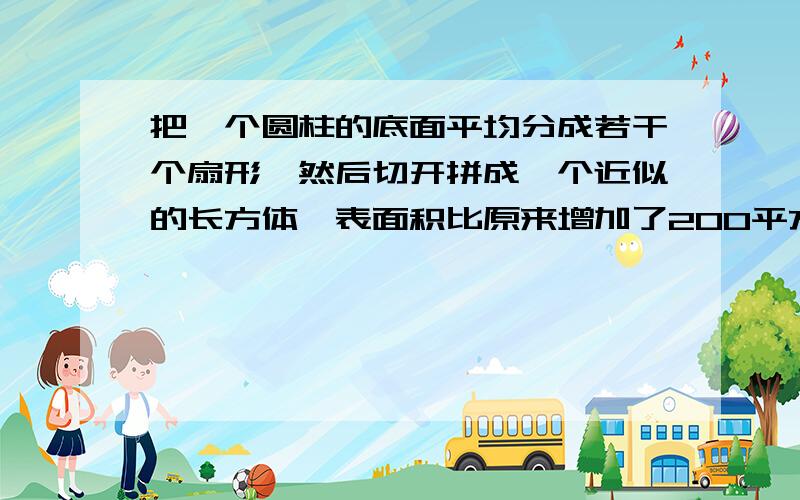 把一个圆柱的底面平均分成若干个扇形,然后切开拼成一个近似的长方体,表面积比原来增加了200平方厘米.己知圆柱高20厘米,圆柱的体积是（）.