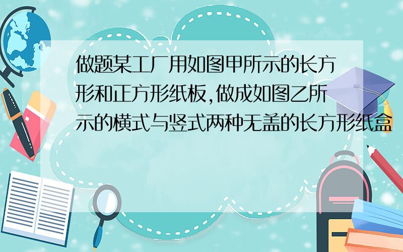 做题某工厂用如图甲所示的长方形和正方形纸板,做成如图乙所示的横式与竖式两种无盖的长方形纸盒（长方正方形的边长相等)(1)现有正方形纸板50张,长方形纸板100张,若要做竖式纸盒个 x,横