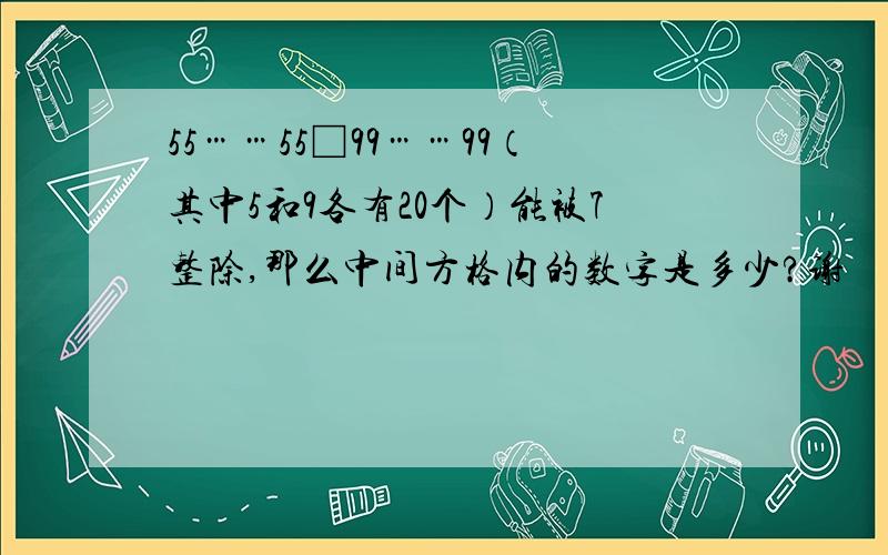 55……55□99……99（其中5和9各有20个）能被7整除,那么中间方格内的数字是多少?谢