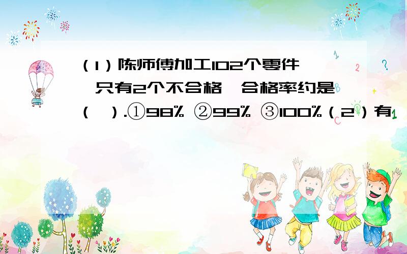 （1）陈师傅加工102个零件,只有2个不合格,合格率约是（ ）.①98% ②99% ③100%（2）有一款西服的价格为1200元,现在有3家店打折销售,去（ ）店买合算.①七五折销售 ②满100元省30元 ③满300元省80