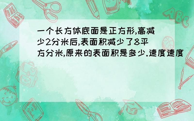 一个长方体底面是正方形,高减少2分米后,表面积减少了8平方分米,原来的表面积是多少.速度速度