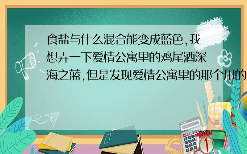 食盐与什么混合能变成蓝色,我想弄一下爱情公寓里的鸡尾酒深海之蓝,但是发现爱情公寓里的那个用的是色素,尽量是身边方便找到的东西,简单的说就是,酒,食盐和这种东西混合能变成蓝色,并