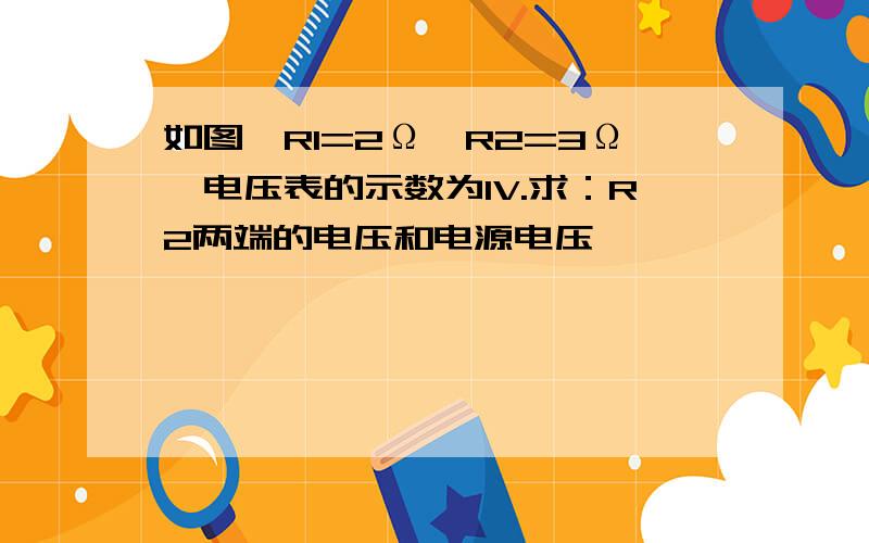 如图,R1=2Ω,R2=3Ω,电压表的示数为1V.求：R2两端的电压和电源电压