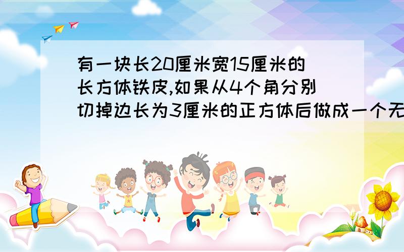 有一块长20厘米宽15厘米的长方体铁皮,如果从4个角分别切掉边长为3厘米的正方体后做成一个无盖的盒子容积是多少