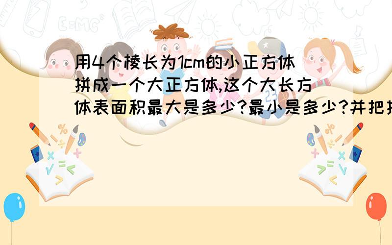 用4个棱长为1cm的小正方体拼成一个大正方体,这个大长方体表面积最大是多少?最小是多少?并把拼成的图样画