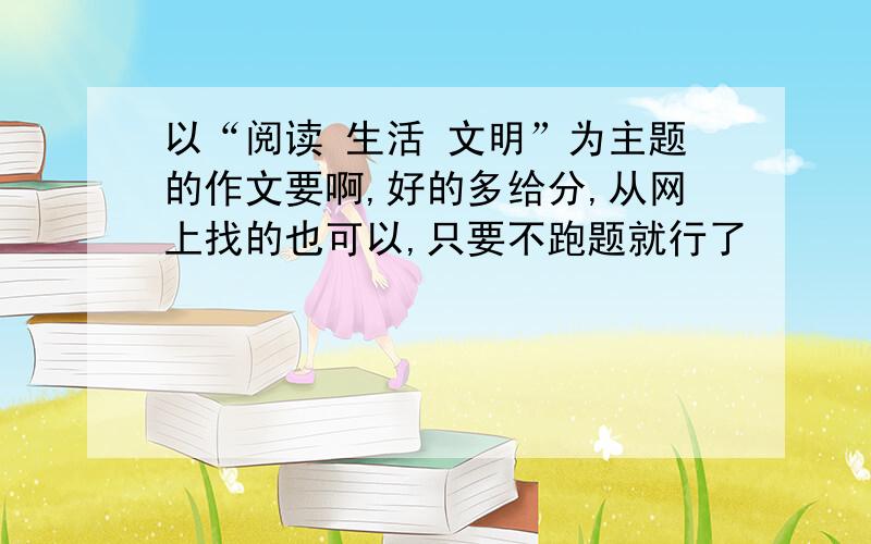 以“阅读 生活 文明”为主题的作文要啊,好的多给分,从网上找的也可以,只要不跑题就行了