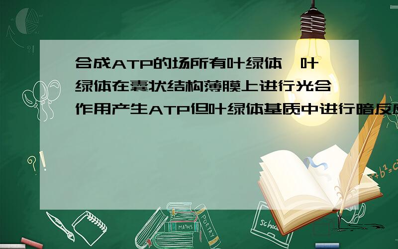 合成ATP的场所有叶绿体,叶绿体在囊状结构薄膜上进行光合作用产生ATP但叶绿体基质中进行暗反应耗ATP,是否矛盾?那么形成ATP的场所有叶绿体呀,但我看了一本资料上说形成ATP的场所有 只选了