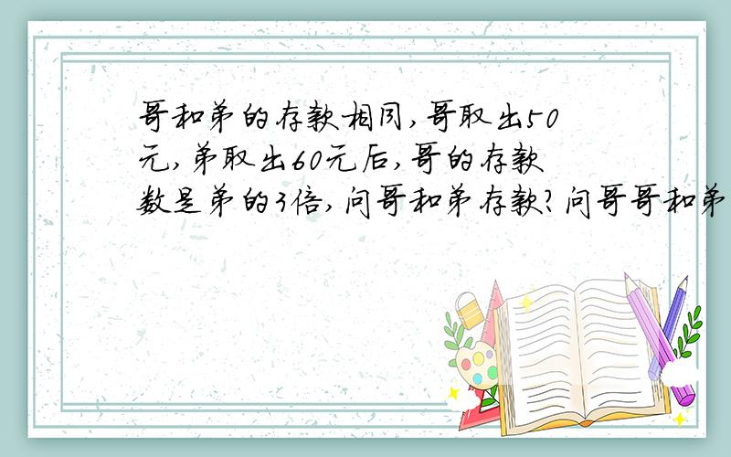 哥和弟的存款相同,哥取出50元,弟取出60元后,哥的存款数是弟的3倍,问哥和弟存款?问哥哥和弟弟原来的存款数是多少?