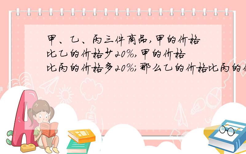 甲、乙、丙三件商品,甲的价格比乙的价格少20%,甲的价格比丙的价格多20%；那么乙的价格比丙的价格多（）%.